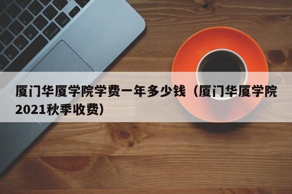 厦门华厦学院学费一年多少钱（厦门华厦学院2021秋季收费）