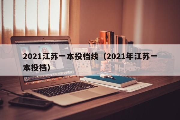 2021江苏一本投档线（2021年江苏一本投档）