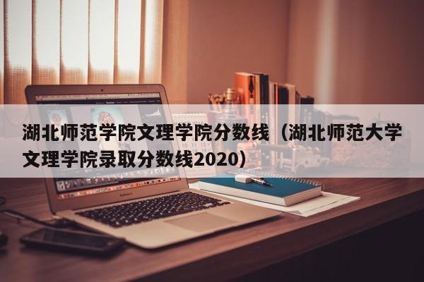 湖北师范学院文理学院分数线（湖北师范大学文理学院录取分数线2020）