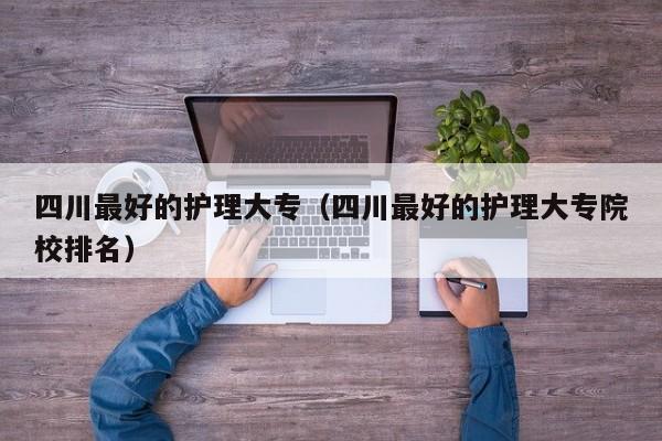 四川最好的护理大专（四川最好的护理大专院校排名）