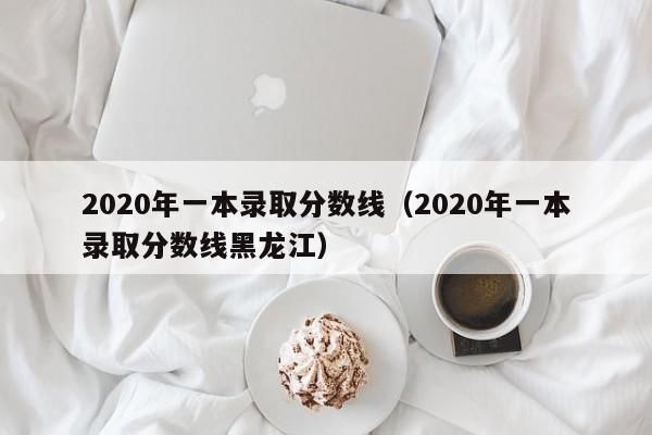 2020年一本录取分数线（2020年一本录取分数线黑龙江）
