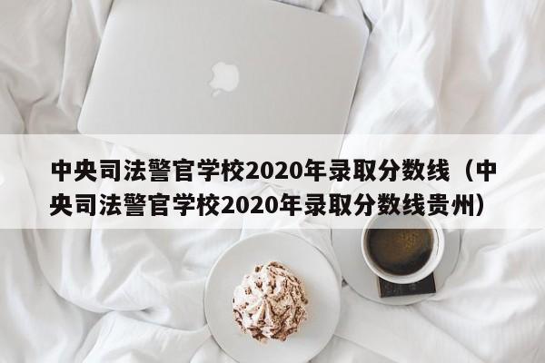 中央司法警官学校2020年录取分数线（中央司法警官学校2020年录取分数线贵州）