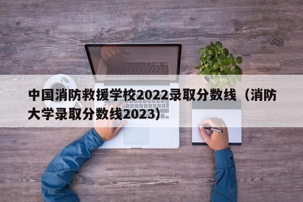 中国消防救援学校2022录取分数线（消防大学录取分数线2023）