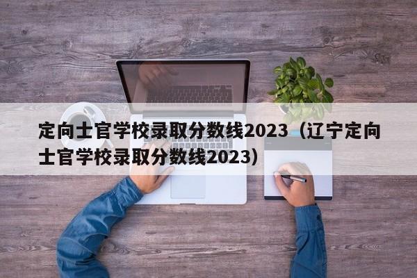定向士官学校录取分数线2023（辽宁定向士官学校录取分数线2023）