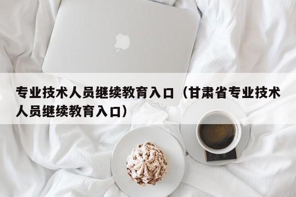 专业技术人员继续教育入口（甘肃省专业技术人员继续教育入口）
