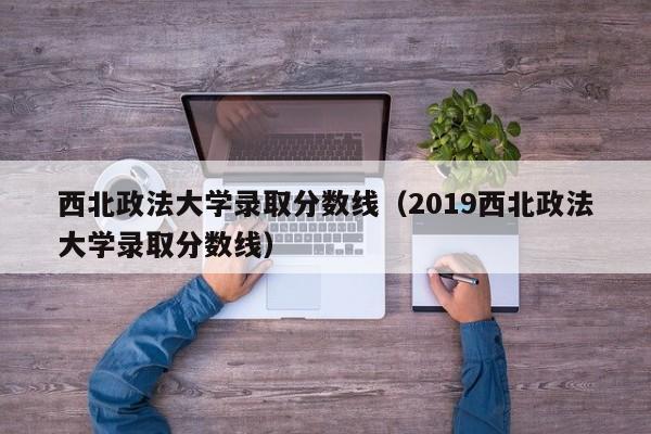 西北政法大学录取分数线（2019西北政法大学录取分数线）
