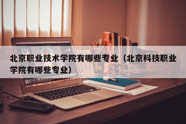 北京职业技术学院有哪些专业（北京科技职业学院有哪些专业）