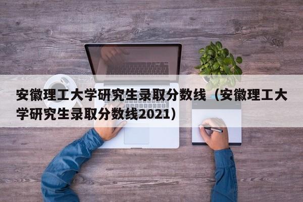 安徽理工大学研究生录取分数线（安徽理工大学研究生录取分数线2021）
