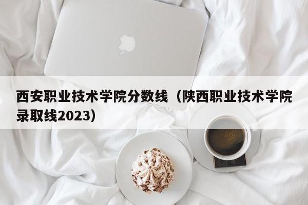 西安职业技术学院分数线（陕西职业技术学院录取线2023）
