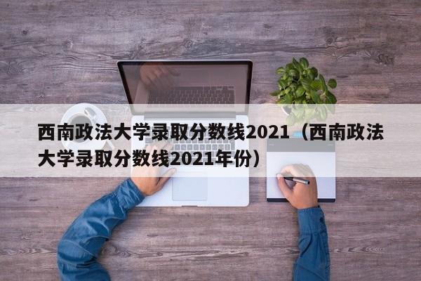 西南政法大学录取分数线2021（西南政法大学录取分数线2021年份）