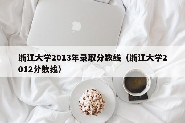 浙江大学2013年录取分数线（浙江大学2012分数线）