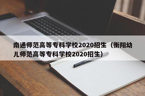 南通师范高等专科学校2020招生（衡阳幼儿师范高等专科学校2020招生）