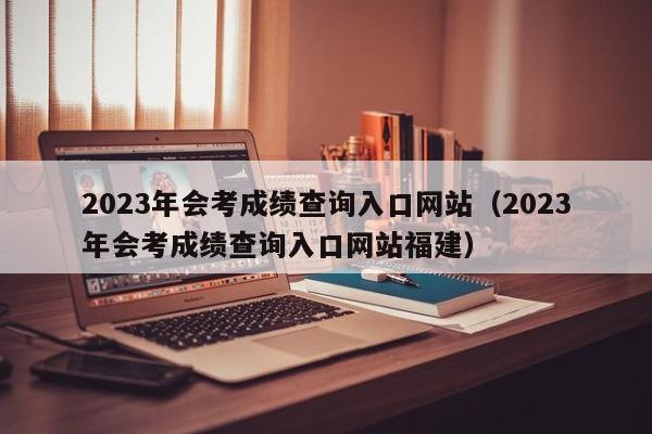 2023年会考成绩查询入口网站（2023年会考成绩查询入口网站福建）