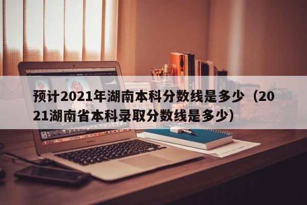 预计2021年湖南本科分数线是多少（2021湖南省本科录取分数线是多少）