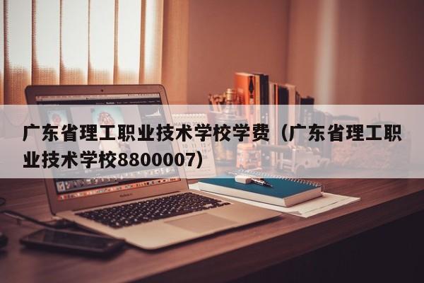 广东省理工职业技术学校学费（广东省理工职业技术学校8800007）