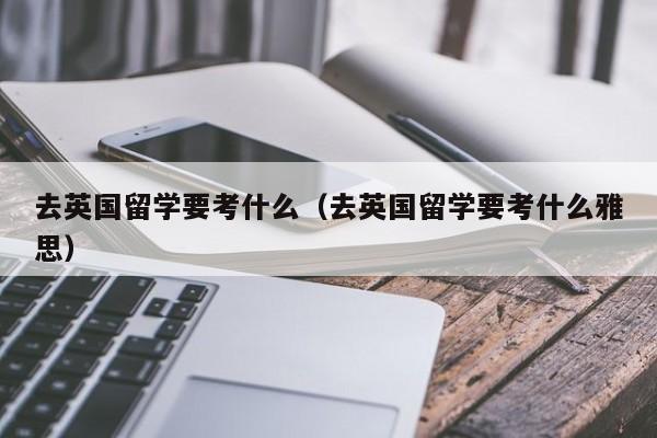 去英国留学要考什么（去英国留学要考什么雅思）
