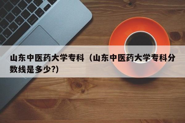 山东中医药大学专科（山东中医药大学专科分数线是多少?）