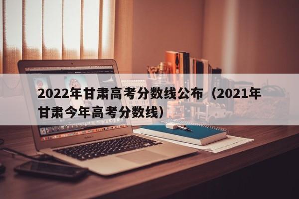2022年甘肃高考分数线公布（2021年甘肃今年高考分数线）