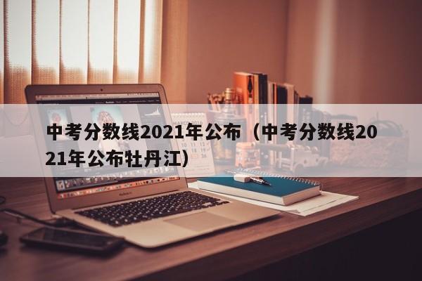 中考分数线2021年公布（中考分数线2021年公布牡丹江）