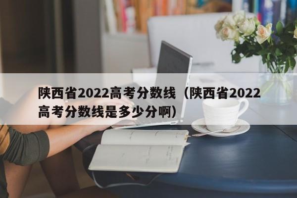 陕西省2022高考分数线（陕西省2022高考分数线是多少分啊）