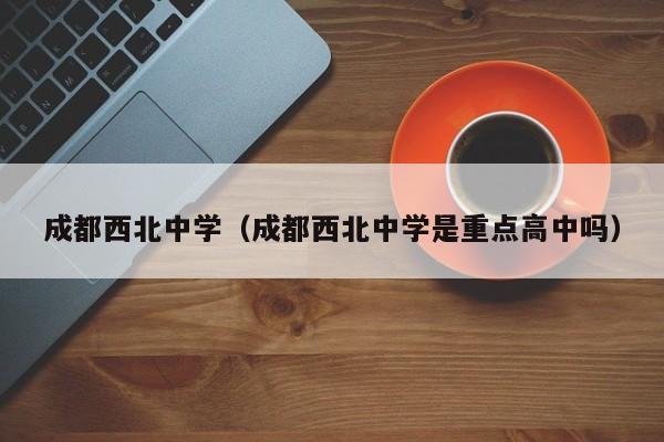 成都西北中学（成都西北中学是重点高中吗）