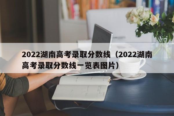 2022湖南高考录取分数线（2022湖南高考录取分数线一览表图片）