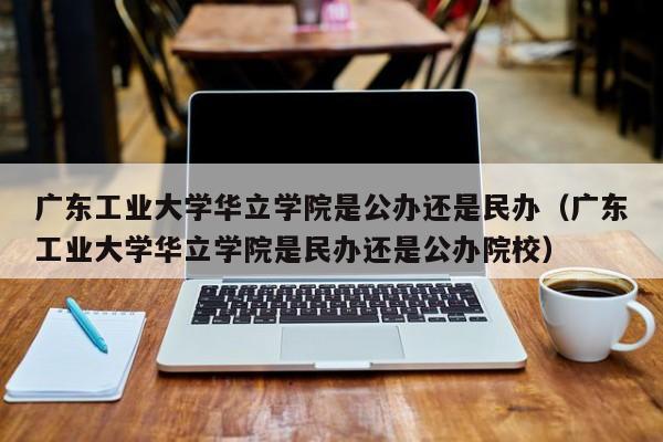 广东工业大学华立学院是公办还是民办（广东工业大学华立学院是民办还是公办院校）