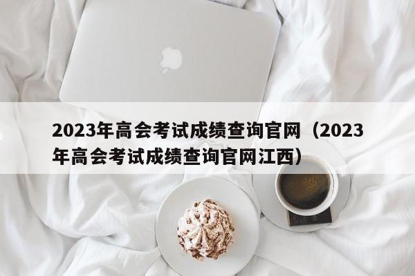 2023年高会考试成绩查询官网（2023年高会考试成绩查询官网江西）