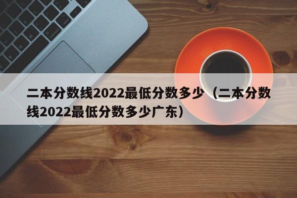 二本分数线2022最低分数多少（二本分数线2022最低分数多少广东）