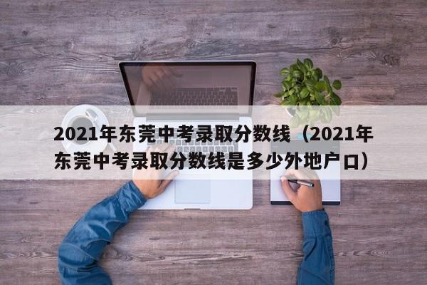 2021年东莞中考录取分数线（2021年东莞中考录取分数线是多少外地户口）