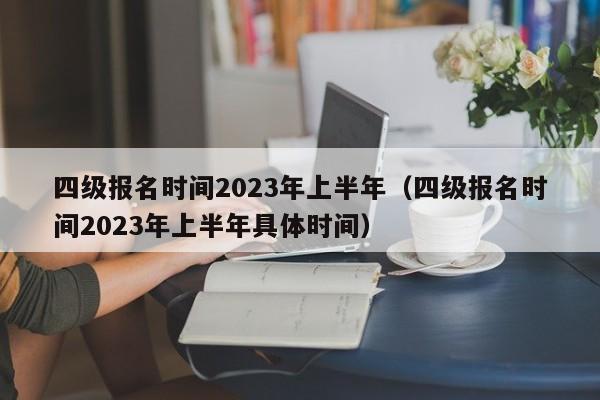 四级报名时间2023年上半年（四级报名时间2023年上半年具体时间）