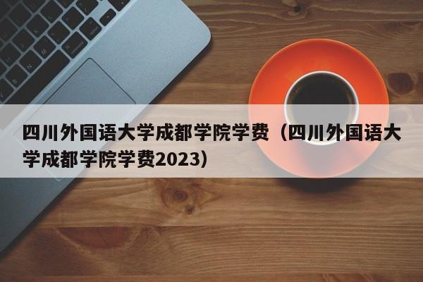 四川外国语大学成都学院学费（四川外国语大学成都学院学费2023）