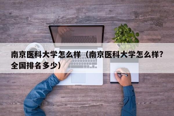 南京医科大学怎么样（南京医科大学怎么样?全国排名多少）