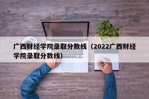 广西财经学院录取分数线（2022广西财经学院录取分数线）