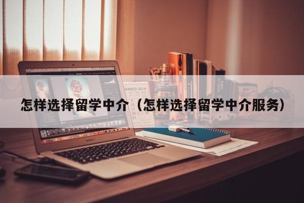 怎样选择留学中介（怎样选择留学中介服务）