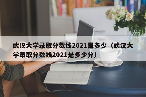 武汉大学录取分数线2021是多少（武汉大学录取分数线2021是多少分）