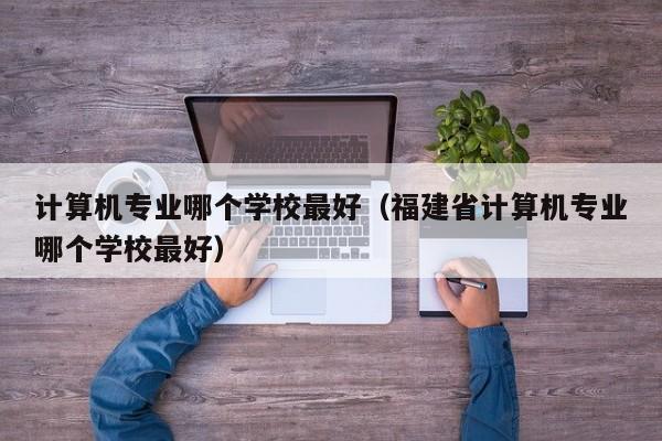 计算机专业哪个学校最好（福建省计算机专业哪个学校最好）