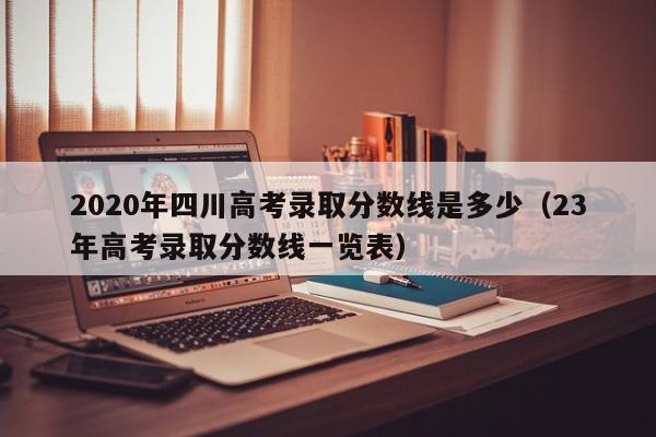 2020年四川高考录取分数线是多少（23年高考录取分数线一览表）