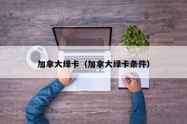 加拿大绿卡（加拿大绿卡条件）