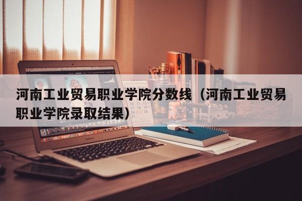河南工业贸易职业学院分数线（河南工业贸易职业学院录取结果）