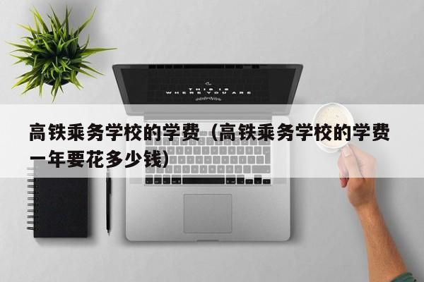 高铁乘务学校的学费（高铁乘务学校的学费 一年要花多少钱）