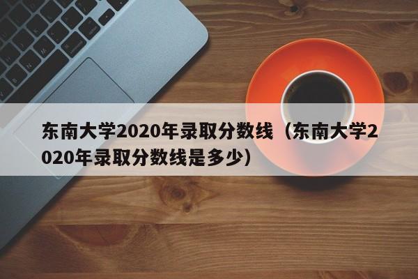 东南大学2020年录取分数线（东南大学2020年录取分数线是多少）