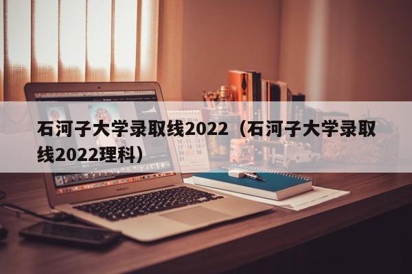 石河子大学录取线2022（石河子大学录取线2022理科）