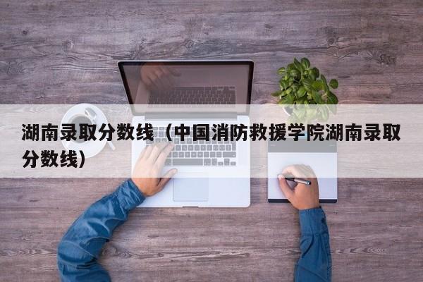 湖南录取分数线（中国消防救援学院湖南录取分数线）