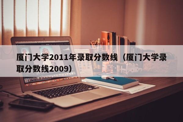厦门大学2011年录取分数线（厦门大学录取分数线2009）