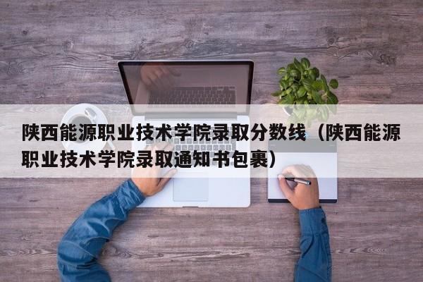 陕西能源职业技术学院录取分数线（陕西能源职业技术学院录取通知书包裹）