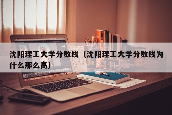 沈阳理工大学分数线（沈阳理工大学分数线为什么那么高）