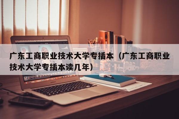 广东工商职业技术大学专插本（广东工商职业技术大学专插本读几年）