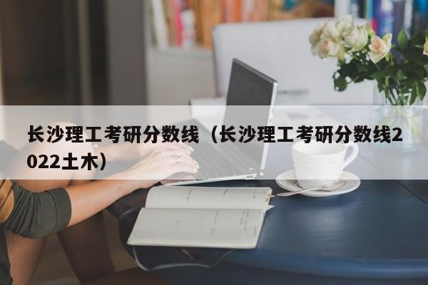 长沙理工考研分数线（长沙理工考研分数线2022土木）
