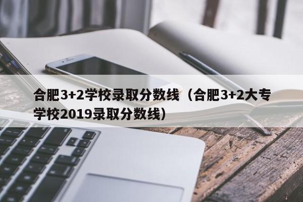 合肥3+2学校录取分数线（合肥3+2大专学校2019录取分数线）